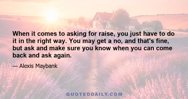 When it comes to asking for raise, you just have to do it in the right way. You may get a no, and that's fine, but ask and make sure you know when you can come back and ask again.