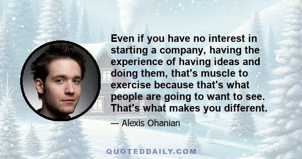 Even if you have no interest in starting a company, having the experience of having ideas and doing them, that's muscle to exercise because that's what people are going to want to see. That's what makes you different.