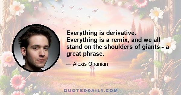 Everything is derivative. Everything is a remix, and we all stand on the shoulders of giants - a great phrase.