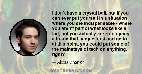 I don't have a crystal ball, but if you can ever put yourself in a situation where you are indispensable - where you aren't part of what looks like a fad, but you actually are a company, a brand that people trust and go 