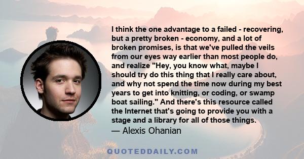 I think the one advantage to a failed - recovering, but a pretty broken - economy, and a lot of broken promises, is that we've pulled the veils from our eyes way earlier than most people do, and realize Hey, you know