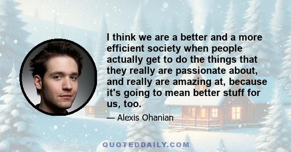 I think we are a better and a more efficient society when people actually get to do the things that they really are passionate about, and really are amazing at, because it's going to mean better stuff for us, too.