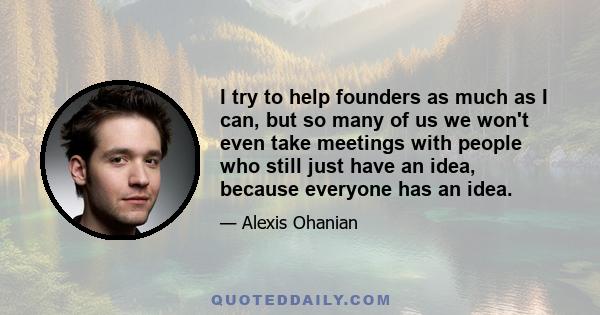 I try to help founders as much as I can, but so many of us we won't even take meetings with people who still just have an idea, because everyone has an idea.