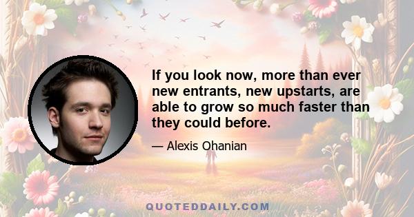 If you look now, more than ever new entrants, new upstarts, are able to grow so much faster than they could before.