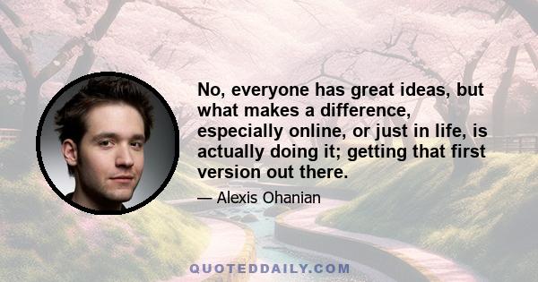 No, everyone has great ideas, but what makes a difference, especially online, or just in life, is actually doing it; getting that first version out there.