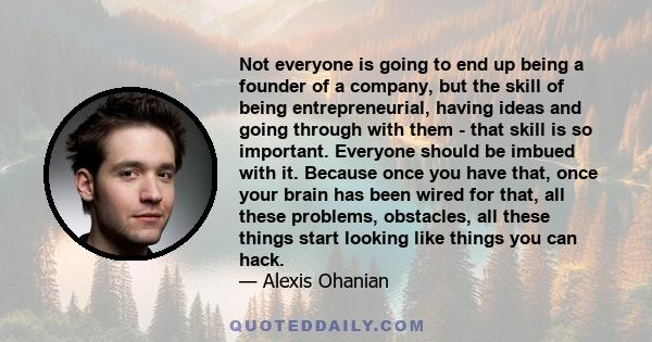 Not everyone is going to end up being a founder of a company, but the skill of being entrepreneurial, having ideas and going through with them - that skill is so important. Everyone should be imbued with it. Because