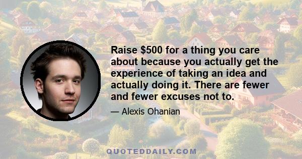 Raise $500 for a thing you care about because you actually get the experience of taking an idea and actually doing it. There are fewer and fewer excuses not to.