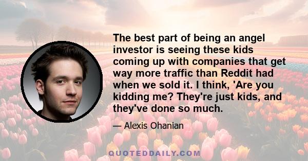 The best part of being an angel investor is seeing these kids coming up with companies that get way more traffic than Reddit had when we sold it. I think, 'Are you kidding me? They're just kids, and they've done so much.