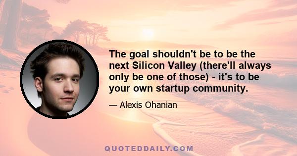 The goal shouldn't be to be the next Silicon Valley (there'll always only be one of those) - it's to be your own startup community.