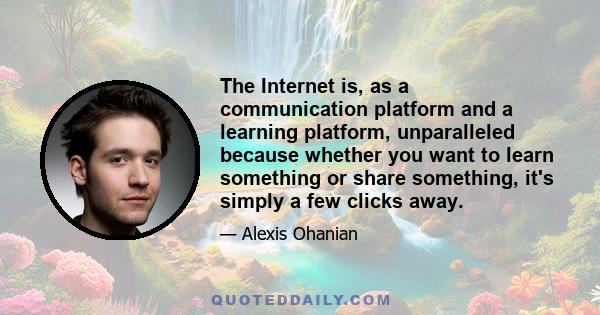 The Internet is, as a communication platform and a learning platform, unparalleled because whether you want to learn something or share something, it's simply a few clicks away.