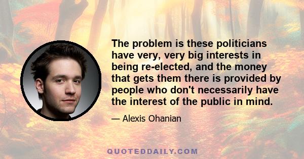 The problem is these politicians have very, very big interests in being re-elected, and the money that gets them there is provided by people who don't necessarily have the interest of the public in mind.