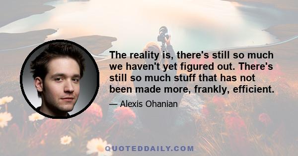 The reality is, there's still so much we haven't yet figured out. There's still so much stuff that has not been made more, frankly, efficient.