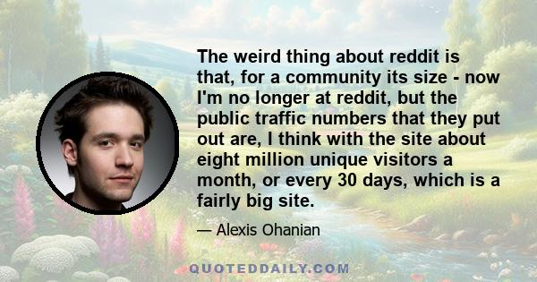 The weird thing about reddit is that, for a community its size - now I'm no longer at reddit, but the public traffic numbers that they put out are, I think with the site about eight million unique visitors a month, or