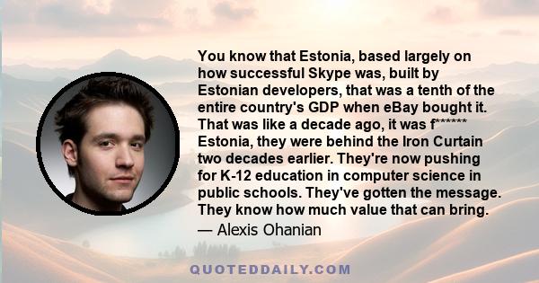 You know that Estonia, based largely on how successful Skype was, built by Estonian developers, that was a tenth of the entire country's GDP when eBay bought it. That was like a decade ago, it was f****** Estonia, they