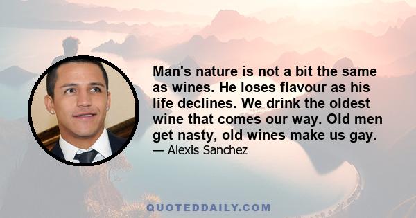 Man's nature is not a bit the same as wines. He loses flavour as his life declines. We drink the oldest wine that comes our way. Old men get nasty, old wines make us gay.