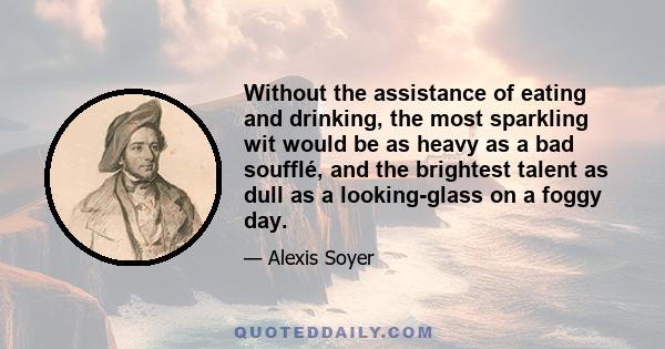 Without the assistance of eating and drinking, the most sparkling wit would be as heavy as a bad soufflé, and the brightest talent as dull as a looking-glass on a foggy day.