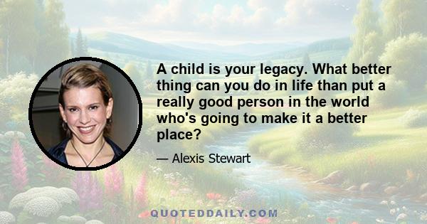 A child is your legacy. What better thing can you do in life than put a really good person in the world who's going to make it a better place?