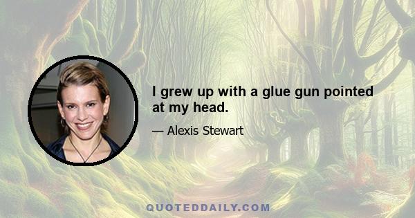 I grew up with a glue gun pointed at my head.