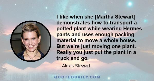 I like when she [Martha Stewart] demonstrates how to transport a potted plant while wearing Hermes pants and uses enough packing material to move a whole house. But we're just moving one plant. Really you just put the