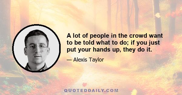 A lot of people in the crowd want to be told what to do; if you just put your hands up, they do it.