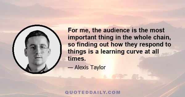 For me, the audience is the most important thing in the whole chain, so finding out how they respond to things is a learning curve at all times.