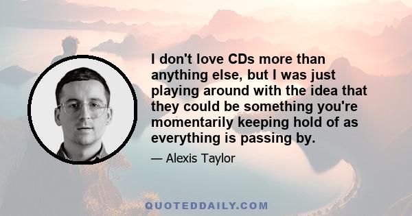 I don't love CDs more than anything else, but I was just playing around with the idea that they could be something you're momentarily keeping hold of as everything is passing by.