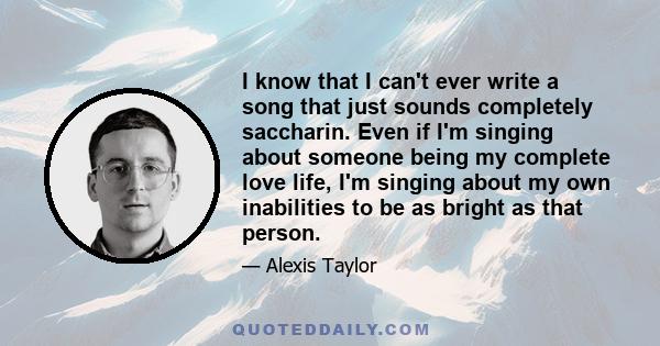 I know that I can't ever write a song that just sounds completely saccharin. Even if I'm singing about someone being my complete love life, I'm singing about my own inabilities to be as bright as that person.