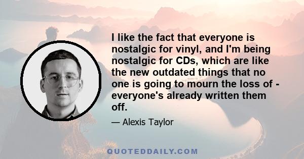 I like the fact that everyone is nostalgic for vinyl, and I'm being nostalgic for CDs, which are like the new outdated things that no one is going to mourn the loss of - everyone's already written them off.