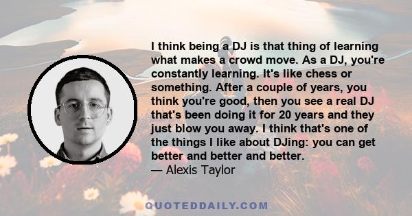 I think being a DJ is that thing of learning what makes a crowd move. As a DJ, you're constantly learning. It's like chess or something. After a couple of years, you think you're good, then you see a real DJ that's been 