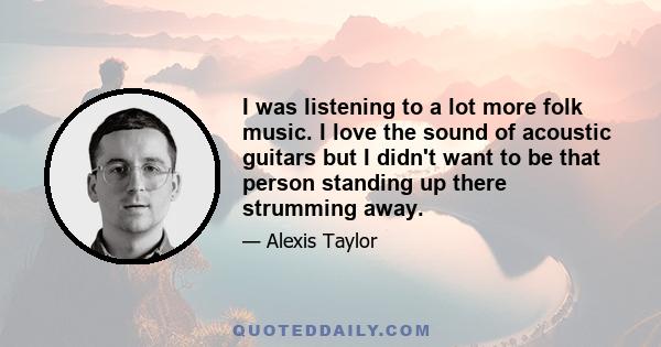 I was listening to a lot more folk music. I love the sound of acoustic guitars but I didn't want to be that person standing up there strumming away.