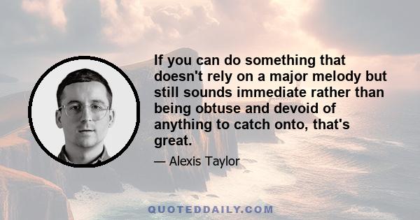 If you can do something that doesn't rely on a major melody but still sounds immediate rather than being obtuse and devoid of anything to catch onto, that's great.