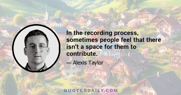 In the recording process, sometimes people feel that there isn't a space for them to contribute.