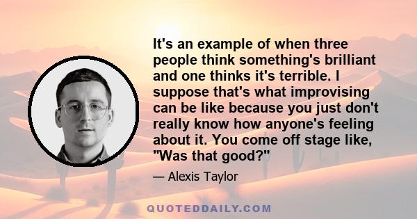 It's an example of when three people think something's brilliant and one thinks it's terrible. I suppose that's what improvising can be like because you just don't really know how anyone's feeling about it. You come off 