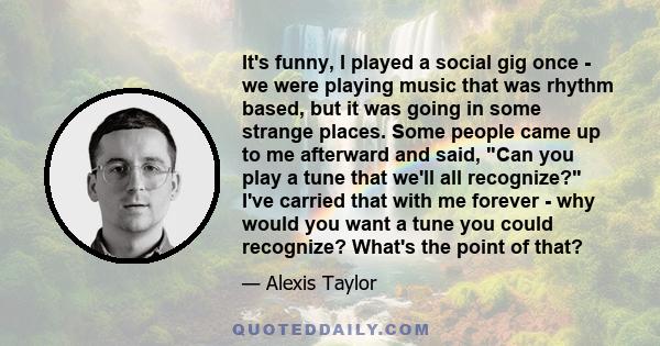 It's funny, I played a social gig once - we were playing music that was rhythm based, but it was going in some strange places. Some people came up to me afterward and said, Can you play a tune that we'll all recognize?