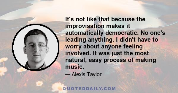 It's not like that because the improvisation makes it automatically democratic. No one's leading anything. I didn't have to worry about anyone feeling involved. It was just the most natural, easy process of making music.