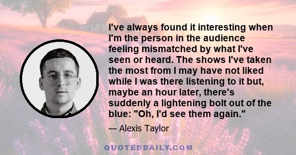 I've always found it interesting when I'm the person in the audience feeling mismatched by what I've seen or heard. The shows I've taken the most from I may have not liked while I was there listening to it but, maybe an 