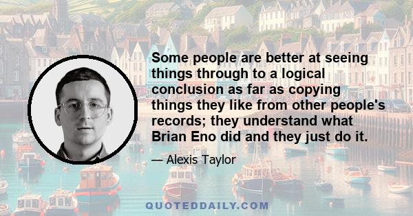 Some people are better at seeing things through to a logical conclusion as far as copying things they like from other people's records; they understand what Brian Eno did and they just do it.