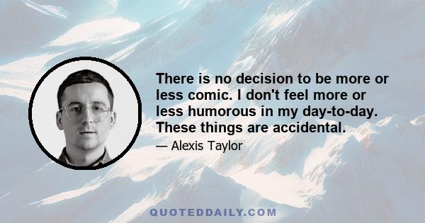 There is no decision to be more or less comic. I don't feel more or less humorous in my day-to-day. These things are accidental.