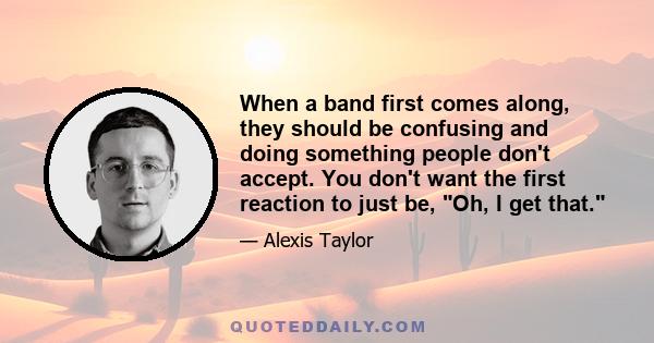 When a band first comes along, they should be confusing and doing something people don't accept. You don't want the first reaction to just be, Oh, I get that.