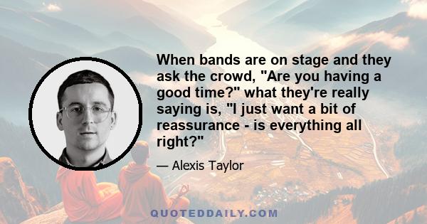 When bands are on stage and they ask the crowd, Are you having a good time? what they're really saying is, I just want a bit of reassurance - is everything all right?