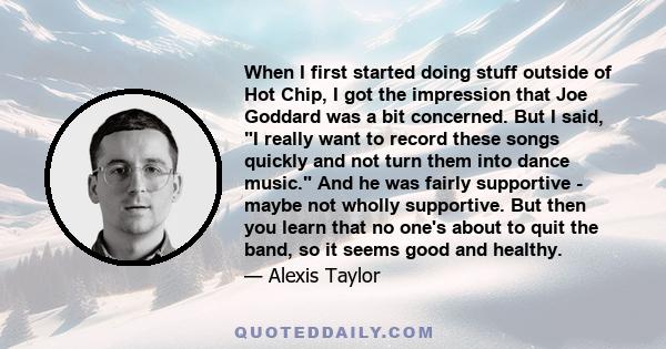 When I first started doing stuff outside of Hot Chip, I got the impression that Joe Goddard was a bit concerned. But I said, I really want to record these songs quickly and not turn them into dance music. And he was