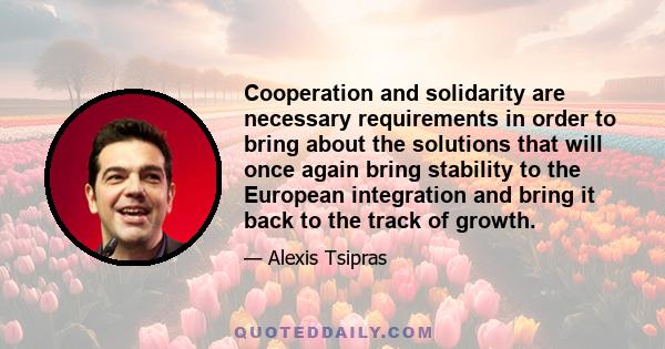 Cooperation and solidarity are necessary requirements in order to bring about the solutions that will once again bring stability to the European integration and bring it back to the track of growth.