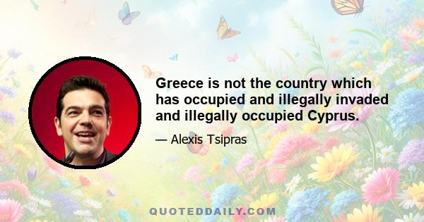 Greece is not the country which has occupied and illegally invaded and illegally occupied Cyprus.