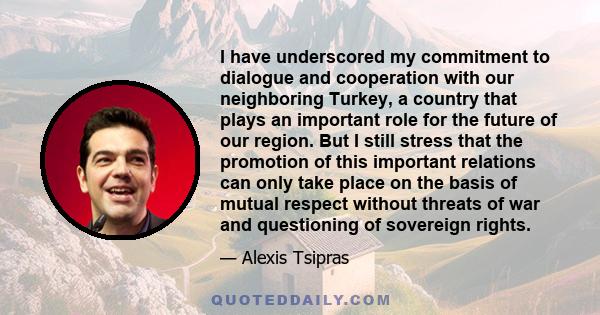 I have underscored my commitment to dialogue and cooperation with our neighboring Turkey, a country that plays an important role for the future of our region. But I still stress that the promotion of this important