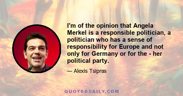 I'm of the opinion that Angela Merkel is a responsible politician, a politician who has a sense of responsibility for Europe and not only for Germany or for the - her political party.