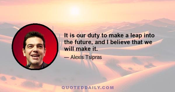 It is our duty to make a leap into the future, and I believe that we will make it.