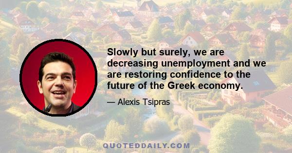 Slowly but surely, we are decreasing unemployment and we are restoring confidence to the future of the Greek economy.