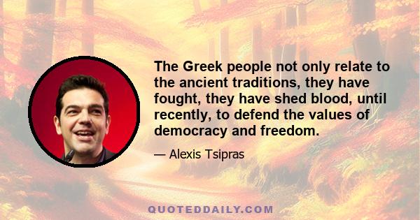 The Greek people not only relate to the ancient traditions, they have fought, they have shed blood, until recently, to defend the values of democracy and freedom.