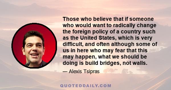 Those who believe that if someone who would want to radically change the foreign policy of a country such as the United States, which is very difficult, and often although some of us in here who may fear that this may