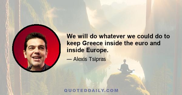 We will do whatever we could do to keep Greece inside the euro and inside Europe.